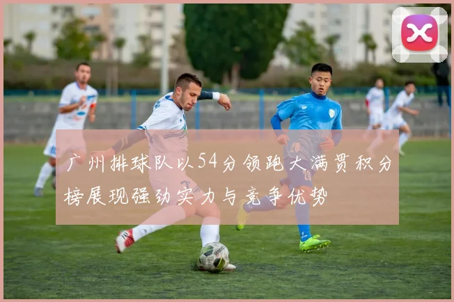 广州排球队以54分领跑大满贯积分榜展现强劲实力与竞争优势